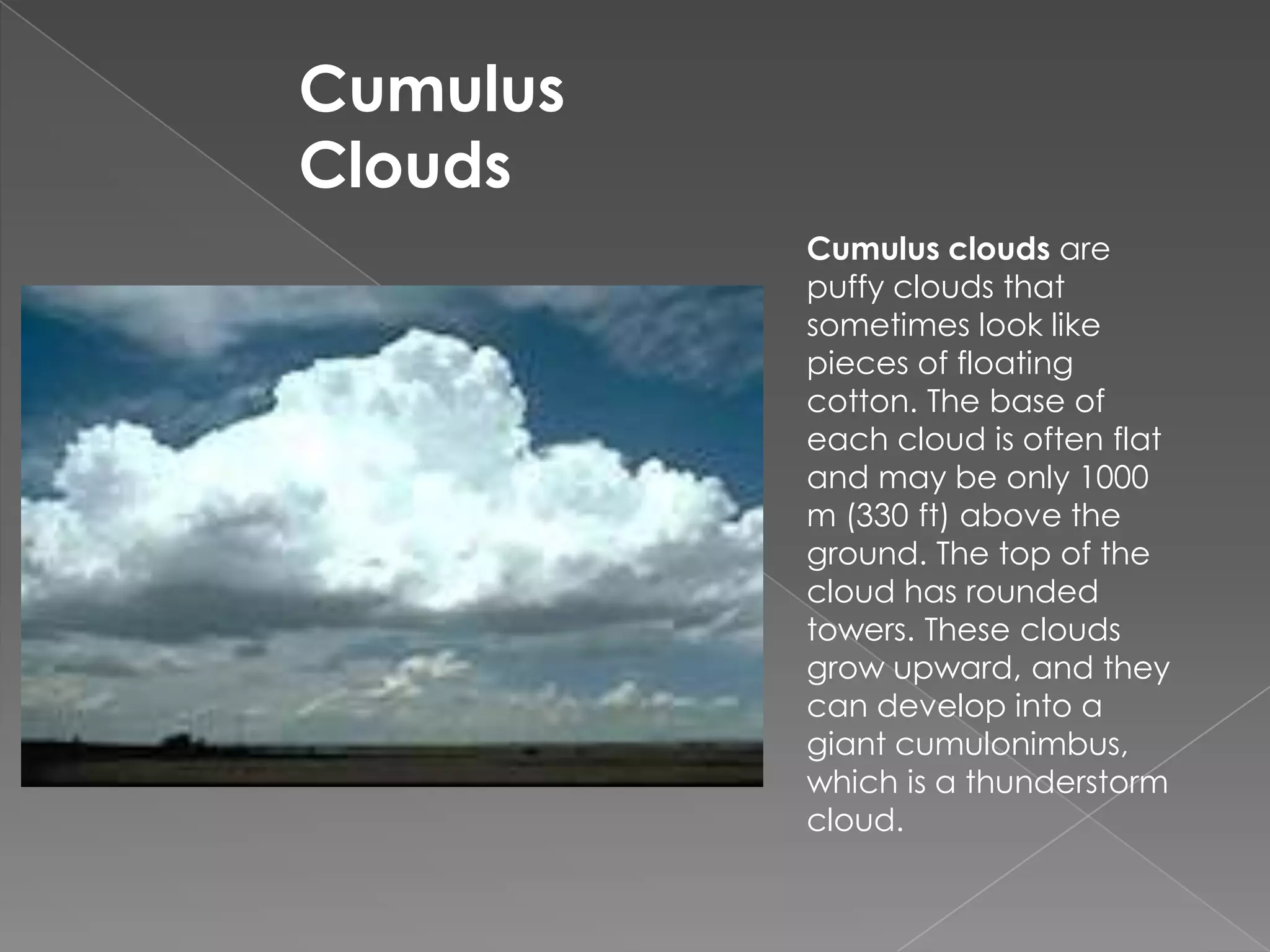 Cumulus CloudsCumulus clouds are puffy clouds that sometimes look like pieces of floating cotton. The base of each cloud is often flat and may be only 1000 m (330 ft) above the ground. The top of the cloud has rounded towers. These clouds grow upward, and they can develop into a giant cumulonimbus, which is a thunderstorm cloud.