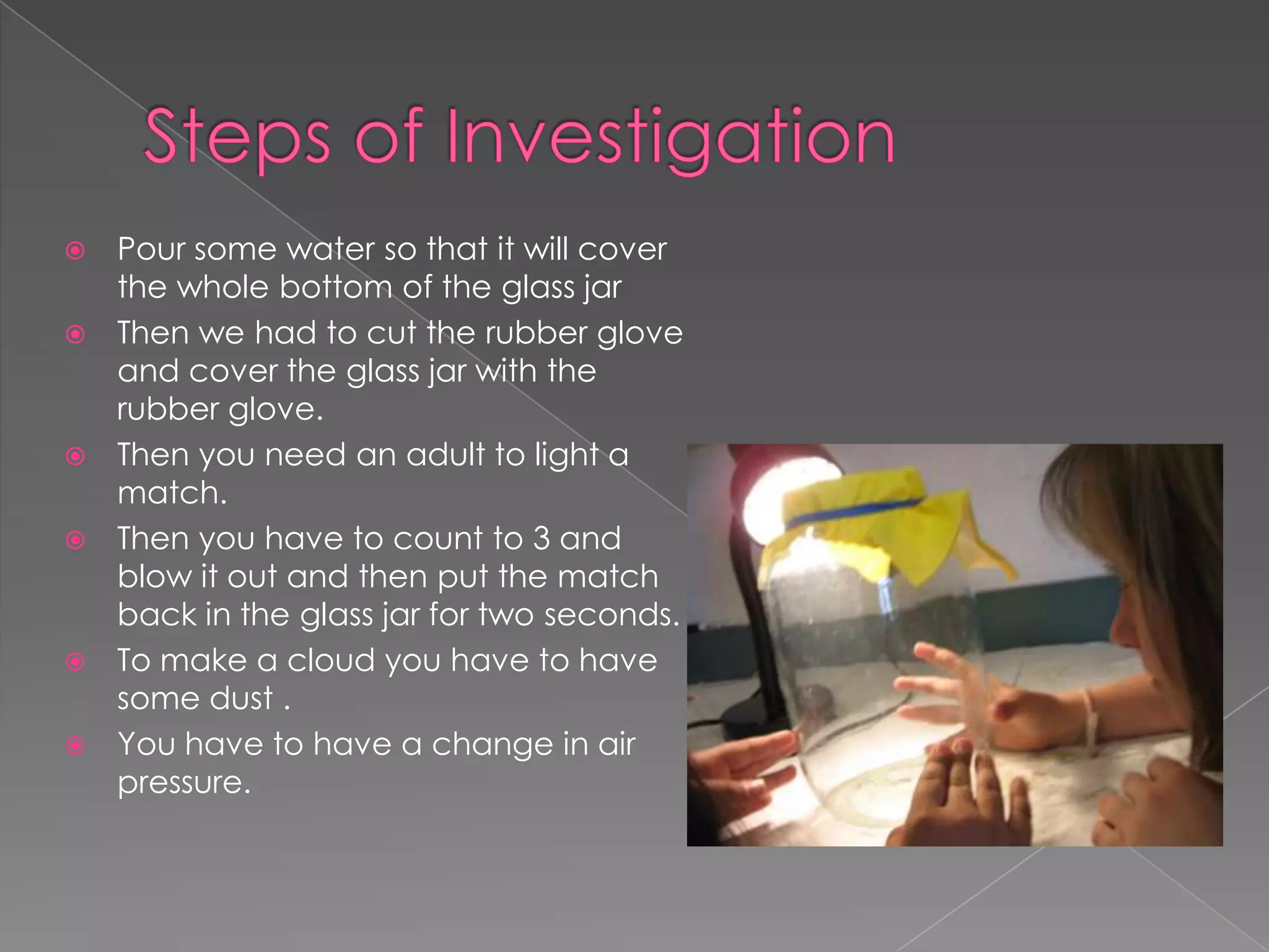 Steps of InvestigationPour some water so that it will cover the whole bottom of the glass jarThen we had to cut the rubber glove and cover the glass jar with the rubber glove.Then you need an adult to light a match.Then you have to count to 3 and blow it out and then put the match back in the glass jar for two seconds.To make a cloud you have to have some dust .You have to have a change in air pressure.