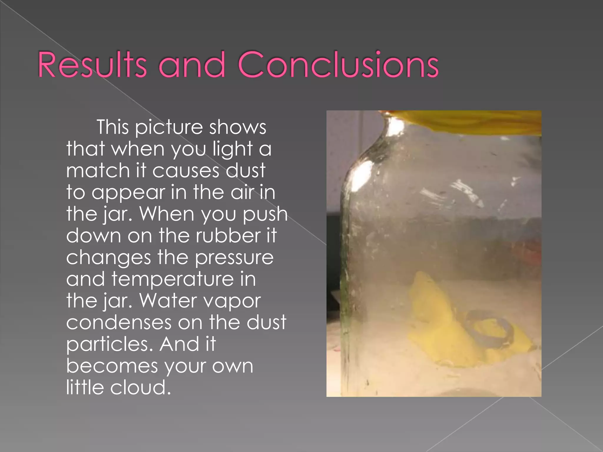 Results and Conclusions		This picture shows that when you light a match it causes dust to appear in the air in the jar. When you push down on the rubber it changes the pressure and temperature in the jar. Water vapor condenses on the dust particles. And it becomes your own little cloud. 