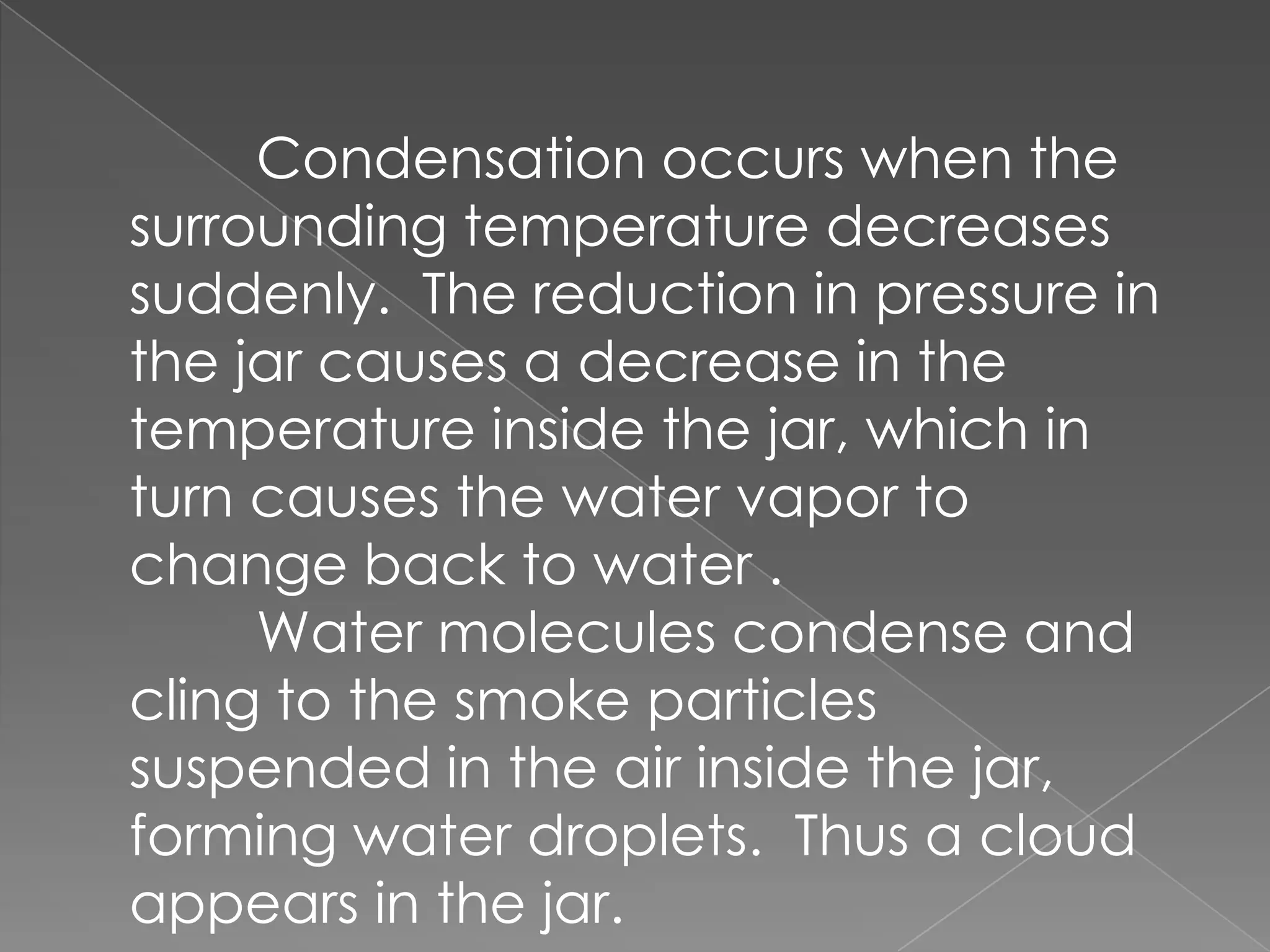 	Condensation occurs when the surrounding temperature decreases suddenly.  The reduction in pressure in the jar causes a decrease in the temperature inside the jar, which in turn causes the water vapor to change back to water .	Water molecules condense and cling to the smoke particles suspended in the air inside the jar, forming water droplets.  Thus a cloud appears in the jar.