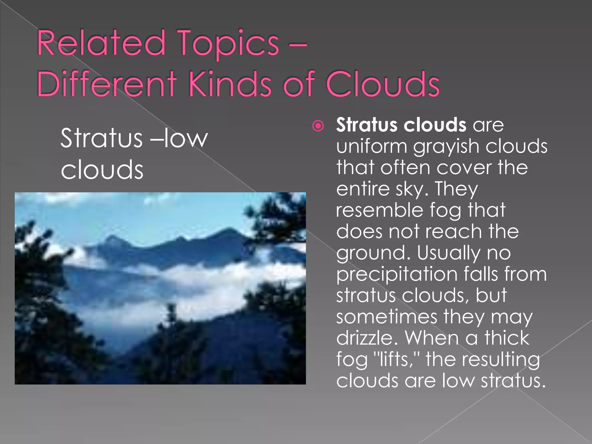 Related Topics – Different Kinds of CloudsStratus clouds are uniform grayish clouds that often cover the entire sky. They resemble fog that does not reach the ground. Usually no precipitation falls from stratus clouds, but sometimes they may drizzle. When a thick fog "lifts," the resulting clouds are low stratus.Stratus –low clouds