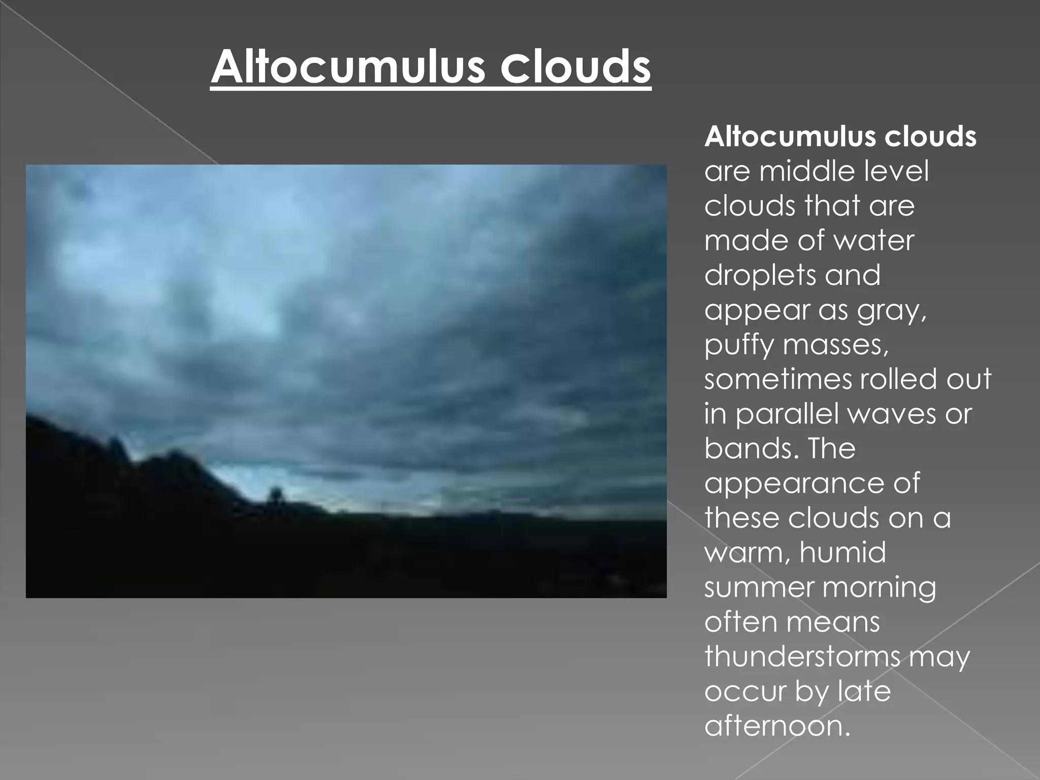 Altocumulus cloudsAltocumulus clouds are middle level clouds that are made of water droplets and appear as gray, puffy masses, sometimes rolled out in parallel waves or bands. The appearance of these clouds on a warm, humid summer morning often means thunderstorms may occur by late afternoon.
