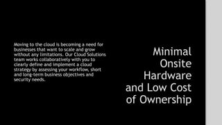 Minimal
Onsite
Hardware
and Low Cost
of Ownership
Moving to the cloud is becoming a need for
businesses that want to scale and grow
without any limitations. Our Cloud Solutions
team works collaboratively with you to
clearly define and implement a cloud
strategy by assessing your workflow, short
and long-term business objectives and
security needs.
 