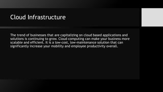 Cloud Infrastructure
The trend of businesses that are capitalizing on cloud based applications and
solutions is continuing to grow. Cloud computing can make your business more
scalable and efficient. It is a low-cost, low-maintenance solution that can
significantly increase your mobility and employee productivity overall.
 