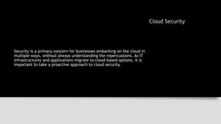 Cloud Security
Security is a primary concern for businesses embarking on the cloud in
multiple ways, without always understanding the repercussions. As IT
infrastructures and applications migrate to cloud-based options, it is
important to take a proactive approach to cloud security.
 