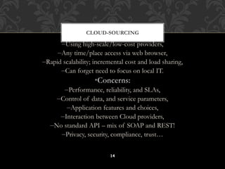 CLOUD-SOURCING 
•Why is it becoming a Big Deal: 
–Using high-scale/low-cost providers, 
–Any time/place access via web browser, 
–Rapid scalability; incremental cost and load sharing, 
–Can forget need to focus on local IT. 
•Concerns: 
–Performance, reliability, and SLAs, 
–Control of data, and service parameters, 
–Application features and choices, 
–Interaction between Cloud providers, 
–No standard API – mix of SOAP and REST! 
–Privacy, security, compliance, trust… 
14 
 