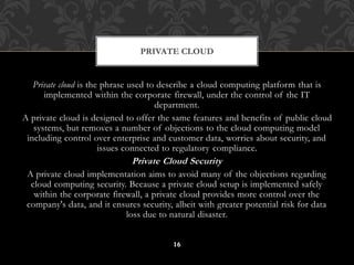 PRIVATE CLOUD 
Private cloud is the phrase used to describe a cloud computing platform that is 
implemented within the corporate firewall, under the control of the IT 
department. 
A private cloud is designed to offer the same features and benefits of public cloud 
systems, but removes a number of objections to the cloud computing model 
including control over enterprise and customer data, worries about security, and 
issues connected to regulatory compliance. 
Private Cloud Security 
A private cloud implementation aims to avoid many of the objections regarding 
cloud computing security. Because a private cloud setup is implemented safely 
within the corporate firewall, a private cloud provides more control over the 
company's data, and it ensures security, albeit with greater potential risk for data 
loss due to natural disaster. 
16 
 