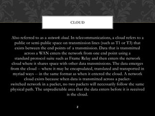 CLOUD 
Also referred to as a network cloud. In telecommunications, a cloud refers to a 
public or semi-public space on transmission lines (such as T1 or T3) that 
exists between the end points of a transmission. Data that is transmitted 
across a WAN enters the network from one end point using a 
standard protocol suite such as Frame Relay and then enters the network 
cloud where it shares space with other data transmissions. The data emerges 
from the cloud -- where it may be encapsulated, translated and transported in 
myriad ways -- in the same format as when it entered the cloud. A network 
cloud exists because when data is transmitted across a packet-switched 
network in a packet, no two packets will necessarily follow the same 
physical path. The unpredictable area that the data enters before it is received 
is the cloud. 
2 
 