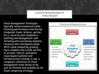 CLOUD MANAGEMENT 
STRATEGIES 
22 
Cloud management strategies 
typically involve numerous tasks 
including performance monitoring 
(response times, latency, uptime, 
etc.), security and compliance 
auditing and management, and 
initiating and overseeing disaster 
recovery and contingency plans. 
With cloud computing growing 
more complex and a wide variety 
of private, hybrid, and public 
cloud-based systems and 
infrastructure already in use, a 
company’s collection of cloud 
management tools needs to be 
just as flexible and scalable as its 
cloud computing strategy. 
 