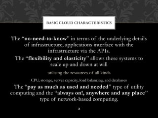 BASIC CLOUD CHARACTERISTICS 
The “no-need-to-know” in terms of the underlying details 
of infrastructure, applications interface with the 
infrastructure via the APIs. 
The “flexibility and elasticity” allows these systems to 
scale up and down at will 
utilising the resources of all kinds 
CPU, storage, server capacity, load balancing, and databases 
The “pay as much as used and needed” type of utility 
computing and the “always on!, anywhere and any place” 
type of network-based computing. 
3 
 