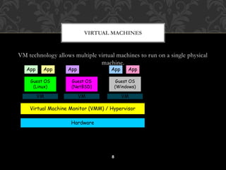 VIRTUAL MACHINES 
VM technology allows multiple virtual machines to run on a single physical 
machine. 
App App App App App 
Virtual Machine Monitor (VMM) / Hypervisor 
8 
Hardware 
Guest OS 
(Linux) 
Guest OS 
(NetBSD) 
Guest OS 
(Windows) 
VM VM VM 
Xen 
VMWare 
UML 
Denali 
etc. 
Performance: Para-virtualization (e.g. Xen) is very close to raw physical 
performance! 
 