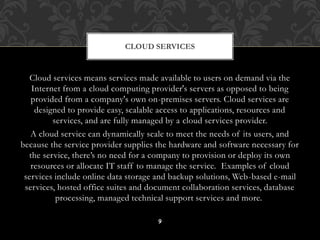 CLOUD SERVICES 
Cloud services means services made available to users on demand via the 
Internet from a cloud computing provider's servers as opposed to being 
provided from a company's own on-premises servers. Cloud services are 
designed to provide easy, scalable access to applications, resources and 
services, and are fully managed by a cloud services provider. 
A cloud service can dynamically scale to meet the needs of its users, and 
because the service provider supplies the hardware and software necessary for 
the service, there’s no need for a company to provision or deploy its own 
resources or allocate IT staff to manage the service. Examples of cloud 
services include online data storage and backup solutions, Web-based e-mail 
services, hosted office suites and document collaboration services, database 
processing, managed technical support services and more. 
9 
 