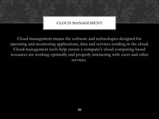 CLOUD MANAGEMENT 
Cloud management means the software and technologies designed for 
operating and monitoring applications, data and services residing in the cloud. 
Cloud management tools help ensure a company's cloud computing-based 
resources are working optimally and properly interacting with users and other 
services. 
20 
 