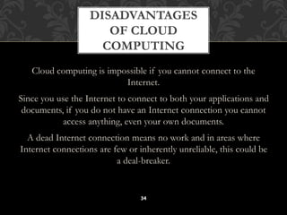 DISADVANTAGES 
OF CLOUD 
COMPUTING 
Cloud computing is impossible if you cannot connect to the 
Internet. 
Since you use the Internet to connect to both your applications and 
documents, if you do not have an Internet connection you cannot 
access anything, even your own documents. 
A dead Internet connection means no work and in areas where 
Internet connections are few or inherently unreliable, this could be 
a deal-breaker. 
34 
 