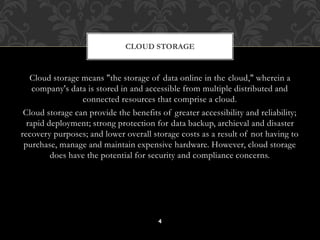 CLOUD STORAGE 
Cloud storage means "the storage of data online in the cloud," wherein a 
company's data is stored in and accessible from multiple distributed and 
connected resources that comprise a cloud. 
Cloud storage can provide the benefits of greater accessibility and reliability; 
rapid deployment; strong protection for data backup, archieval and disaster 
recovery purposes; and lower overall storage costs as a result of not having to 
purchase, manage and maintain expensive hardware. However, cloud storage 
does have the potential for security and compliance concerns. 
4 
 
