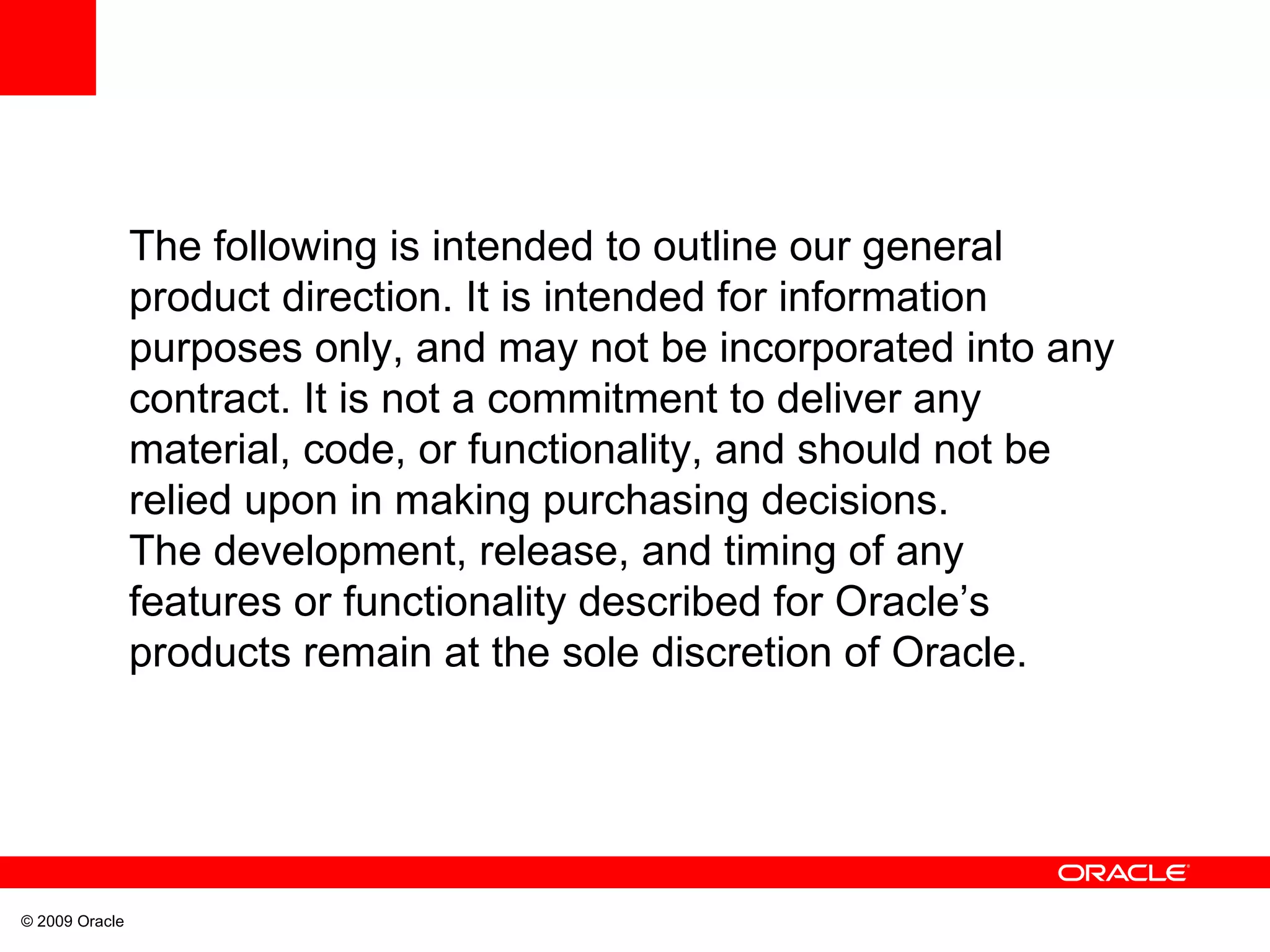 The following is intended to outline our general product direction. It is intended for information purposes only, and may not be incorporated into any contract. It is not a commitment to deliver any material, code, or functionality, and should not be relied upon in making purchasing decisions. The development, release, and timing of any features or functionality described for Oracle’s products remain at the sole discretion of Oracle. 