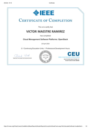 25/4/24, 19:19 Certificate
https://iln.ieee.org/KView/CustomCodeBehind/Base/Reports/StudentReports/CourseCertificateFrame.aspx?blnCalculateCertificate=true&strItemI… 1/2
This is to certify that
This is to certify that
VICTOR
VICTOR MAESTRE RAMIREZ
MAESTRE RAMIREZ
has completed
has completed
Cloud Management Software Platforms: OpenStack
Cloud Management Software Platforms: OpenStack
25 April 2024
25 April 2024
0.1 Continuing Education Units; 1 Professional Development Hours
0.1 Continuing Education Units; 1 Professional Development Hours
 