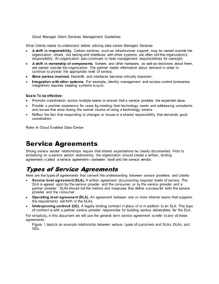 Cloud Manager Client Services Management Guidelines
What Clients needs to understand before utilizing data center Managed Services
 A shift in responsibility. Certain services, such as infrastructure support, may be owned outside the
organization; others, like testing and interfaces with other systems, are often still the organization’s
responsibility. An organization also continues to have management responsibilities for oversight.
 A shift in ownership of components. Servers and other hardware, as well as decisions about them,
are owned outside the organization. The partner needs information about demand in order to
continue to provide the appropriate level of service.
 More parties involved. Handoffs and interfaces become critically important.
 Integration with other systems. For example, identity management and access control (enterprise
integration) requires keeping systems in sync.
Goals To be effective:
 Promote coordination across multiple teams to ensure that a service provides the expected value.
 Provide a positive experience for users by meeting their technology needs and addressing complaints
and issues that arise during the normal course of using a technology service.
 Reflect the fact that responding to changes or issues is a shared responsibility that demands good
coordination.
Roles In Cloud Enabled Data Center:
Service Agreements
Strong service vendor relationships require that shared expectations be clearly documented. Prior to
embarking on a service vendor relationship, the organization should create a written, binding
agreement—called a service agreement—between itself and the service vendor.
Types of Service Agreements
Here are the types of agreements that cement the understanding between service providers and clients:
 Service level agreement (SLA). A written agreement documenting required levels of service. The
SLA is agreed upon by the service provider and the consumer, or by the service provider and a
partner provider. SLAs should list the metrics and measures that define success for both the service
provider and the consumer.
 Operating level agreement (OLA). An agreement between one or more internal teams that supports
the requirements set forth in the SLAs.
 Underpinning contract (UC). A legally binding contract in place of or in addition to an SLA. This type
of contract is with a partner service provider responsible for building service deliverables for the SLA.
For simplicity, in this document we will use the general term service agreement to refer to any of these
agreements.
Figure 1 depicts an example relationship between various types of customers and SLAs, OLAs, and
UCs.
 