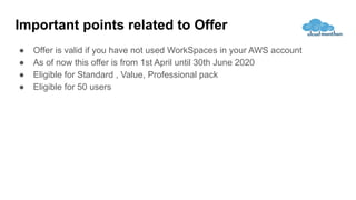 Important points related to Offer
● Offer is valid if you have not used WorkSpaces in your AWS account
● As of now this offer is from 1st April until 30th June 2020
● Eligible for Standard , Value, Professional pack
● Eligible for 50 users
 