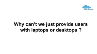 Why can’t we just provide users
with laptops or desktops ?
 