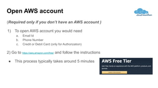 Open AWS account
(Required only if you don’t have an AWS account )
1) To open AWS account you would need
a. Email Id
b. Phone Number
c. Credit or Debit Card (only for Authorization)
2) Go to https://aws.amazon.com/free/ and follow the instructions
● This process typically takes around 5 minutes
 