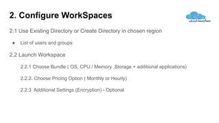 2. Configure WorkSpaces
2.1 Use Existing Directory or Create Directory in chosen region
● List of users and groups
2.2 Launch Workspace
2.2.1 Choose Bundle ( OS, CPU / Memory ,Storage + additional applications)
2.2.2. Choose Pricing Option ( Monthly or Hourly)
2.2.3 Additional Settings (Encryption) - Optional
 
