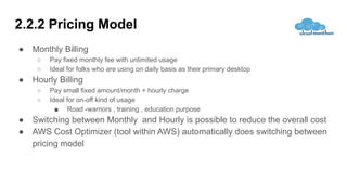 2.2.2 Pricing Model
● Monthly Billing
○ Pay fixed monthly fee with unlimited usage
○ Ideal for folks who are using on daily basis as their primary desktop
● Hourly Billing
○ Pay small fixed amount/month + hourly charge
○ Ideal for on-off kind of usage
■ Road -warriors , training , education purpose
● Switching between Monthly and Hourly is possible to reduce the overall cost
● AWS Cost Optimizer (tool within AWS) automatically does switching between
pricing model
 