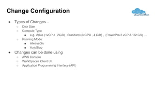 ● Types of Changes...
○ Disk Size
○ Compute Type
■ e.g. Value (1vCPU , 2GiB) , Standard (2vCPU , 4 GiB) , (PowerPro 8 vCPU / 32 GB) ,...
○ Running Mode
■ AlwaysOn
■ AutoStop
● Changes can be done using
○ AWS Console
○ WorkSpaces Client UI
○ Application Programming Interface (API)
Change Configuration
 