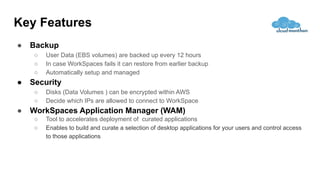 Key Features
● Backup
○ User Data (EBS volumes) are backed up every 12 hours
○ In case WorkSpaces fails it can restore from earlier backup
○ Automatically setup and managed
● Security
○ Disks (Data Volumes ) can be encrypted within AWS
○ Decide which IPs are allowed to connect to WorkSpace
● WorkSpaces Application Manager (WAM)
○ Tool to accelerates deployment of curated applications
○ Enables to build and curate a selection of desktop applications for your users and control access
to those applications
 