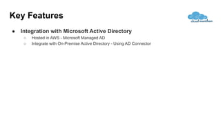 Key Features
● Integration with Microsoft Active Directory
○ Hosted in AWS - Microsoft Managed AD
○ Integrate with On-Premise Active Directory - Using AD Connector
 