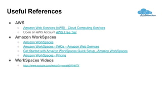 Useful References
● AWS
○ Amazon Web Services (AWS) - Cloud Computing Services
○ Open an AWS Account AWS Free Tier
● Amazon WorkSpaces
○ Amazon WorkSpaces
○ Amazon WorkSpaces - FAQs – Amazon Web Services
○ Get Started with Amazon WorkSpaces Quick Setup - Amazon WorkSpaces
○ Amazon WorkSpaces - Pricing
● WorkSpaces Videos
○ https://www.youtube.com/watch?v=vansN5WHHTY
 