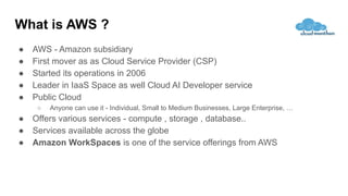 What is AWS ?
● AWS - Amazon subsidiary
● First mover as as Cloud Service Provider (CSP)
● Started its operations in 2006
● Leader in IaaS Space as well Cloud AI Developer service
● Public Cloud
○ Anyone can use it - Individual, Small to Medium Businesses, Large Enterprise, …
● Offers various services - compute , storage , database..
● Services available across the globe
● Amazon WorkSpaces is one of the service offerings from AWS
 