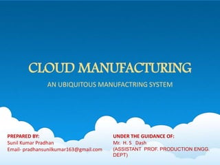 CLOUD MANUFACTURING
AN UBIQUITOUS MANUFACTRING SYSTEM
UNDER THE GUIDANCE OF:
Mr. H. S Dash
(ASSISTANT PROF. PRODUCTION ENGG.
DEPT)
PREPARED BY:
Sunil Kumar Pradhan
Email- pradhansunilkumar163@gmail.com
 