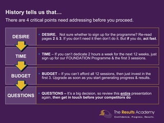 History tells us that…
There are 4 critical points need addressing before you proceed.


                 DESIRE. Not sure whether to sign up for the programme? Re-read
   DESIRE        pages 2 & 3. If you don’t need it then don’t do it. But if you do, act fast.



                 TIME – If you can’t dedicate 2 hours a week for the next 12 weeks, just
    TIME         sign up for our FOUNDATION Programme & the first 3 sessions.



                 BUDGET – If you can’t afford all 12 sessions, then just invest in the
  BUDGET         first 3. Upgrade as soon as you start generating progress & results.



                 QUESTIONS – It’s a big decision, so review this entire presentation
QUESTIONS        again, then get in touch before your competitors do
 