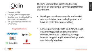 Slide8
Enabling Your Growth
The APS Standard helps ISVs and service
providers by providing a common platform for
distribution.
• Developers can increase scale and market
reach, minimize time to deployment, and
have an easier time cross-selling.
• Service providers benefit from APS through
custom integration and maintenance
services, increased scalability, having a
broader range of application offerings and a
user-friendly interface.
• Founded in 1999
• Serving 9,000 service providers
• Reaching over 10 million SMB’s in
more than 130+ countries
• 336 applications available in the
APS catalog
Integrated Partners:
 