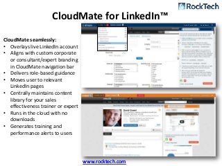 CloudMate for LinkedIn™
                                                        Rank: 35 out of 2,953   David Gowel




CloudMate seamlessly:
• Overlays live LinkedIn account
• Aligns with custom corporate
   or consultant/expert branding
   in CloudMate navigation bar
• Delivers role-based guidance
• Moves user to relevant
   LinkedIn pages
• Centrally maintains content
   library for your sales
   effectiveness trainer or expert
• Runs in the cloud with no
   downloads
• Generates training and
   performance alerts to users




                                     www.rocktech.com
 