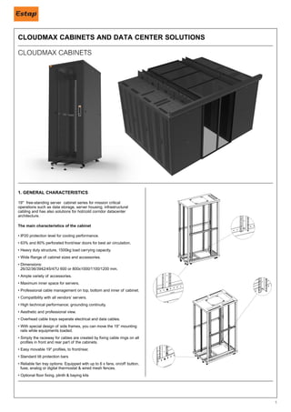 1
1. GENERAL CHARACTERISTICS
19'' free-standing server cabinet series for mission critical
operations such as data storage, server housing, infrastructural
cabling and has also solutions for hot/cold corridor datacenter
architecture.
The main characteristics of the cabinet
• IP20 protection level for cooling performance.
• 63% and 80% perforated front/rear doors for best air circulation.
• Heavy duty structure, 1500kg load carrying capacity.
• Wide Range of cabinet sizes and accessories. 		
• Dimensions: 						
26/32/36/3942/45/47U 600 or 800x1000/1100/1200 mm.
• Ample variety of accessories.
• Maximum inner space for servers.
• Professional cable management on top, bottom and inner of cabinet.
• Compatibility with all vendors’ servers.
• High technical performance; grounding continuity.
• Aesthetic and professional view.
• Overhead cable trays separate electrical and data cables.
• With special design of side frames, you can move the 19” mounting
rails while equipments loaded.
• Simply the raceway for cables are created by fixing cable rings on all
profiles in front and rear part of the cabinets.
• Easy movable 19" profiles, to front/rear.
• Standard tilt protection bars
• Reliable fan tray options: Equipped with up to 6 x fans, on/off button,
fuse, analog or digital thermostat & wired mesh fences.
• Optional floor fixing, plinth & baying kits
CLOUDMAX CABINETS AND DATA CENTER SOLUTIONS
CLOUDMAX CABINETS
 