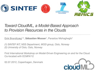 Toward CloudML, a Model-Based Approach
to Provision Resources in the Clouds
Eirik Brandtzæg1,2, Sébastien Mosser1, Parastoo Mohagheghi1

(1) SINTEF IKT, NSS Department, MOD group, Oslo, Norway
(2) University of Oslo, Oslo, Norway

First International Workshop on Model-Driven Engineering on and for the Cloud
Co-located with ECMFA’12

02.07.2012, Copenhagen, Denmark
 