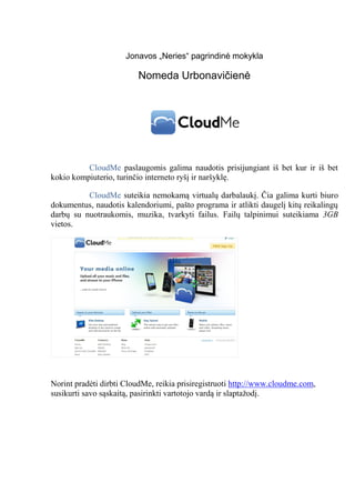 Jonavos „Neries“ pagrindinė mokykla

                         Nomeda Urbonavičienė




          CloudMe paslaugomis galima naudotis prisijungiant iš bet kur ir iš bet
kokio kompiuterio, turinčio interneto ryšį ir naršyklę.

          CloudMe suteikia nemokamą virtualų darbalaukį. Čia galima kurti biuro
dokumentus, naudotis kalendoriumi, pašto programa ir atlikti daugelį kitų reikalingų
darbų su nuotraukomis, muzika, tvarkyti failus. Failų talpinimui suteikiama 3GB
vietos.




Norint pradėti dirbti CloudMe, reikia prisiregistruoti http://www.cloudme.com,
susikurti savo sąskaitą, pasirinkti vartotojo vardą ir slaptažodį.
 