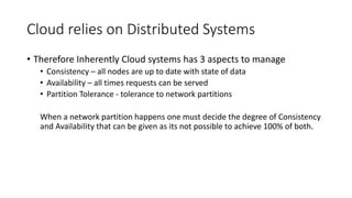 Cloud relies on Distributed Systems
• Therefore Inherently Cloud systems has 3 aspects to manage
• Consistency – all nodes are up to date with state of data
• Availability – all times requests can be served
• Partition Tolerance - tolerance to network partitions
When a network partition happens one must decide the degree of Consistency
and Availability that can be given as its not possible to achieve 100% of both.
 