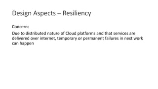 Design Aspects – Resiliency
Concern:
Due to distributed nature of Cloud platforms and that services are
delivered over internet, temporary or permanent failures in next work
can happen
 