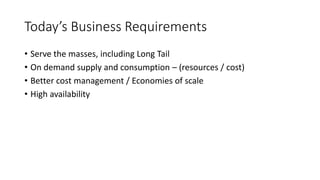 Today’s Business Requirements
• Serve the masses, including Long Tail
• On demand supply and consumption – (resources / cost)
• Better cost management / Economies of scale
• High availability
 