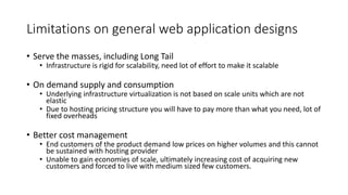 Limitations on general web application designs
• Serve the masses, including Long Tail
• Infrastructure is rigid for scalability, need lot of effort to make it scalable
• On demand supply and consumption
• Underlying infrastructure virtualization is not based on scale units which are not
elastic
• Due to hosting pricing structure you will have to pay more than what you need, lot of
fixed overheads
• Better cost management
• End customers of the product demand low prices on higher volumes and this cannot
be sustained with hosting provider
• Unable to gain economies of scale, ultimately increasing cost of acquiring new
customers and forced to live with medium sized few customers.
 
