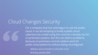 Cloud Changes Security
For a company that has only begun to use the public
cloud, it can be tempting to build a public-cloud
cybersecurity model using the controls it already has for
on-premises systems. But this can lead to problems,
because on-premises controls seldom work for
public-cloud platforms without being reconfigured.
Making a secure transition to the public cloud
McKinsey, January 2018
 