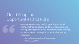 Cloud Adoption:
Opportunities and Risks
Many enterprises are stuck supporting both their
inefficient traditional data-center environments and
inadequately planned cloud implementations that may
not be as easy to manage or as affordable as they
imagined.
Cloud adoption to accelerate IT modernization
McKinsey, April 2018
 