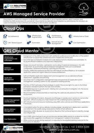 Cloud Mentor, a distinctive integrant of QR Solutions is an ensemble of cloud migration services, which maintains and
monitors the AWS environment on your behalf. Cloud Mentor accelerates cloud adoption by administering the standard use-
cases of enterprises in the customary proceedings to drive business excellence.
• Enlargement of the AWS environment with additional workloads and modification of the existent
infrastructure to support the coherent structure of application landscape.
• Use of the best orchestration toolsets and code deployments for infrastructure automation, to
inculcate efficient workflows and improved collaboration.
Infrastructure
Augmentation and
Automation
• Simple and smooth formation, optimization and scaling of relational databases in the AWS
environment, by automating critical database management tasks such as database
configuration, hardware provisioning, patching and recovery.
• Creating distributed database architecture with Failover and Read Replicas, for increased
application speed and higher tolerance towards breakdowns
Database
Management
• Swift and flexible application deployment and management, by accelerated software
deployment, upgrades and patching.
• Use of top-notch configuration management tools and practices for application patch
management, enabling systems to stay updated on existing patches
Application
Management
• Practice of POLP (principle of least privilege) to restrict the access rights for users to the limited
permissions needed to perform the tasks and activities.
• Immediate response to security event, initiating from an exhaustive investigation into the source
and extent of the breach.
• Recommendation of best practices on improving the cyber security posture of the AWS
environment
Enterprise Security
Governance
• Continual tracking of Incidents, Requests and Changes to quickly return services to normal after
disruption, without causing any major impacts on the underlying business operations.
• 24*7 Infrastructure and resource monitoring using AWS native services and third force applications,
if necessary
Incident Management
and Monitoring
• A formalized system for service delivery including design, development, deployment, operation
and retirement, the quality being measured by metrics of SLA adherence.
• Generation of BAU (Business As Usual) Activity Reports of the functional teams to identify change
and mitigate risks
Service Delivery
Management
• Use of AWS native features to record and process detailed billing reports to analyze the monthly
spend and offer suggestions for efficient cost management, based on the analysis.
• Offers a pay-as-you-go pricing approach, to pay only for the required individual services for the
time period of utilization
Cost Optimization
AWS Managed Service Provider
www.qrsolutions.com.au | +61 2 8004 5244
sales@qrsolutions.com.au
QRS Cloud Mentor
Cloud Ops
SLA Adherence
Infrastructure
Augmentation
Maintenance
and Monitoring
Infrastructure as Code
24x7 Global Support Automation
Network Security
Management
Cost Optimization
 