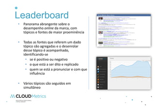 Leaderboard
•   Panorama abrangente sobre o
    desempenho online da marca, com
    tópicos e fontes de maior proeminência

•   Todas as fontes que referem um dado
    tópico são agregadas e o desenrolar
    desse tópico é acompanhado,
    identificando-se
     • se é positivo ou negativo
     • o que está a ser dito e replicado
     • quem se está a pronunciar e com que
        influência

•   Vários tópicos são seguidos em
    simultâneo
 