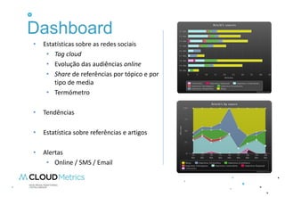 Dashboard
•   Estatísticas sobre as redes sociais
     • Tag cloud
     • Evolução das audiências online
     • Share de referências por tópico e por
        tipo de media
     • Termómetro

•   Tendências

•   Estatística sobre referências e artigos

•   Alertas
     • Online / SMS / Email
 