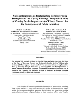 NATIONAL FORUM OF APPLIED EDUCATIONAL RESEARCH JOURNAL
                              VOLUME 21, NUMBER 3, 2008




    National Implications: Implementing Postmodernistic
   Strategies and the Ways of Knowing Through the Realms
   of Meaning for the Improvement of Ethical Conduct for
            the Improvement of Public Education

          Michelle Cloud, M.Ed.                                   William Allan Kritsonis, PhD
 PhD Student in Educational Leadership                           Professor and Faculty Mentor
The Whitlowe R. Green College of Education                   PhD Program in Educational Leadership
      Prairie View A&M University                          The Whitlowe R. Green College of Education
            Prairie View, Texas                                   Prairie View A&M University
            Assistant Principal                            Member of the Texas A&M University System
     Klein Independent School District                                  Prairie View, Texas
               Spring, Texas                                         Visiting Lecturer (2005)
                                                                       Oxford Round Table
                                                              University of Oxford, Oxford, England
                                                                 Distinguished Alumnus (2004)
                                                                  Central Washington University
                                                           College of Education and Professional Studies
  ____________________________________________________________________________________________________________


                                               ABSTRACT

  The intent of this article is to illustrate the effectiveness of using the tenets described
  in the Ways of Knowing Through the Realms of Meaning by Dr. William Allan
  Kritsonis (2007) to improve ethical conduct. Ten recommendations to implement the
  Ways of Knowing Through the Realms of Meaning (2007) for the improvement of
  ethical conduct are provided. Professor Kritsonis details how ethical conduct can be
  improved by exploring the following realms of meaning: symbolics, empirics,
  esthetics, synnoetics, ethics, and synoptics.
  ________________________________________________________________________



                                               Introduction


          Today students are continually inundated with images of individuals in leadership
  roles “falling from grace.” Daily, students observe a barrage of images depicting leaders
  having their reputation tainted on television. These leaders may range from political
  leaders, business leaders, religious leaders, to local educators. In Now Is the Time for



                                                       1
 