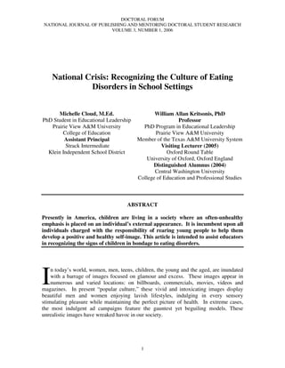 DOCTORAL FORUM
NATIONAL JOURNAL OF PUBLISHING AND MENTORING DOCTORAL STUDENT RESEARCH
                         VOLUME 3, NUMBER 1, 2006




    National Crisis: Recognizing the Culture of Eating
              Disorders in School Settings


       Michelle Cloud, M.Ed.                    William Allan Kritsonis, PhD
PhD Student in Educational Leadership                      Professor
   Prairie View A&M University             PhD Program in Educational Leadership
        College of Education                    Prairie View A&M University
         Assistant Principal             Member of the Texas A&M University System
          Strack Intermediate                      Visiting Lecturer (2005)
  Klein Independent School District                  Oxford Round Table
                                             University of Oxford, Oxford England
                                               Distinguished Alumnus (2004)
                                                Central Washington University
                                         College of Education and Professional Studies



                                    ABSTRACT

Presently in America, children are living in a society where an often-unhealthy
emphasis is placed on an individual’s external appearance. It is incumbent upon all
individuals charged with the responsibility of rearing young people to help them
develop a positive and healthy self-image. This article is intended to assist educators
in recognizing the signs of children in bondage to eating disorders.




I
    n today’s world, women, men, teens, children, the young and the aged, are inundated
    with a barrage of images focused on glamour and excess. These images appear in
    numerous and varied locations: on billboards, commercials, movies, videos and
magazines. In present “popular culture,” these vivid and intoxicating images display
beautiful men and women enjoying lavish lifestyles, indulging in every sensory
stimulating pleasure while maintaining the perfect picture of health. In extreme cases,
the most indulgent ad campaigns feature the gauntest yet beguiling models. These
unrealistic images have wreaked havoc in our society.




                                          1
 